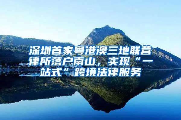深圳首家粤港澳三地联营律所落户南山，实现“一站式”跨境法律服务