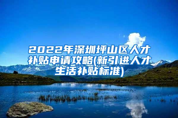 2022年深圳坪山区人才补贴申请攻略(新引进人才生活补贴标准)
