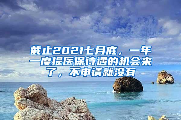 截止2021七月底，一年一度提医保待遇的机会来了，不申请就没有