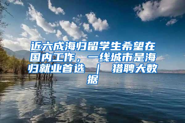 近六成海归留学生希望在国内工作，一线城市是海归就业首选 ｜ 猎聘大数据
