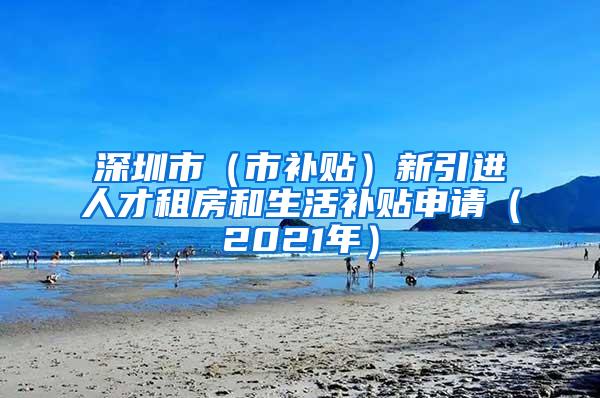 深圳市（市补贴）新引进人才租房和生活补贴申请（2021年）