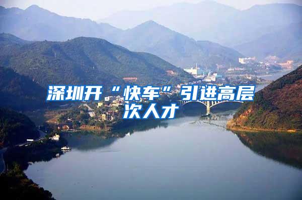 深圳开“快车”引进高层次人才