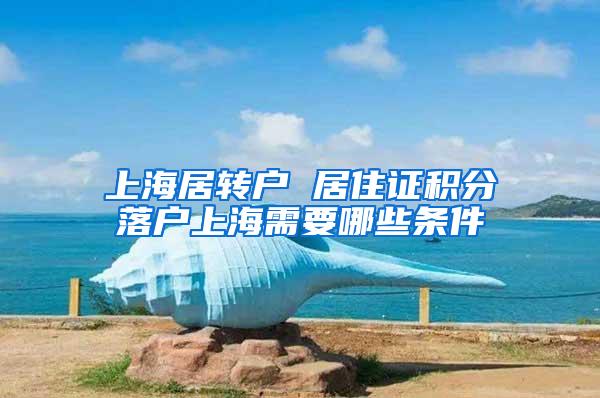 上海居转户 居住证积分落户上海需要哪些条件