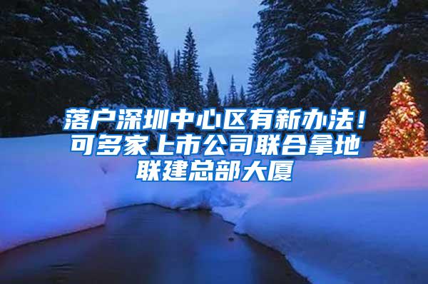 落户深圳中心区有新办法！可多家上市公司联合拿地联建总部大厦