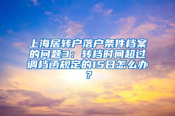上海居转户落户条件档案的问题3：转档时间超过调档函规定的15日怎么办？