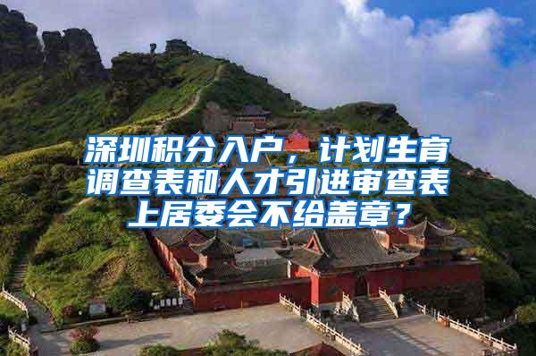 深圳积分入户，计划生育调查表和人才引进审查表上居委会不给盖章？