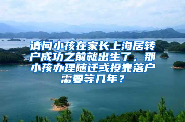 请问小孩在家长上海居转户成功之前就出生了，那小孩办理随迁或投靠落户需要等几年？