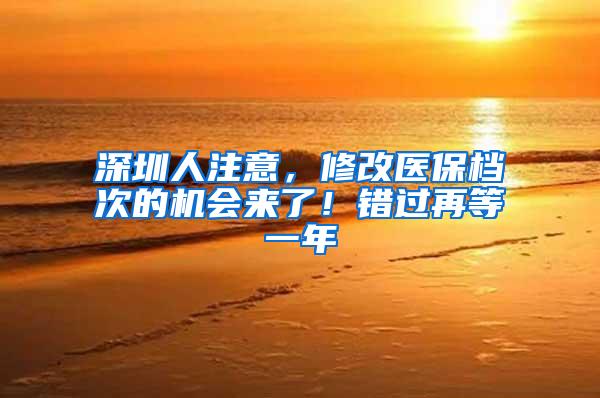 深圳人注意，修改医保档次的机会来了！错过再等一年
