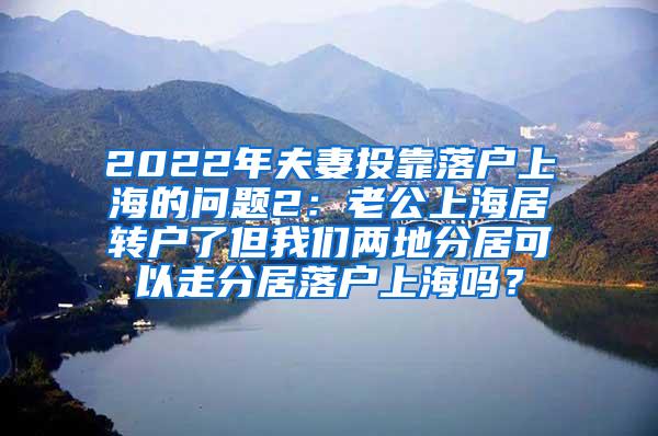 2022年夫妻投靠落户上海的问题2：老公上海居转户了但我们两地分居可以走分居落户上海吗？