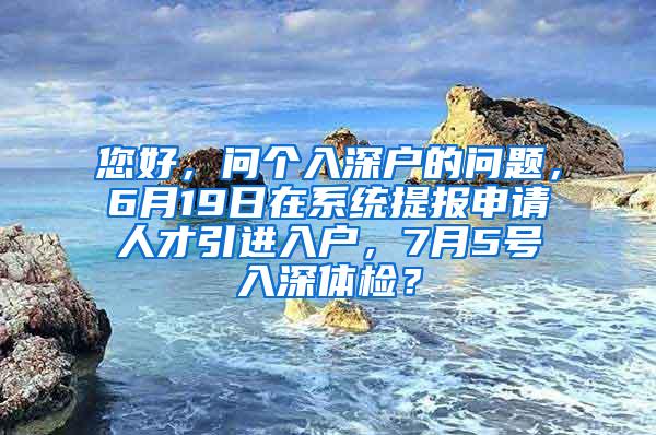 您好，问个入深户的问题，6月19日在系统提报申请人才引进入户，7月5号入深体检？