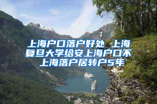 上海户口落户好处 上海复旦大学给安上海户口不 上海落户居转户5年
