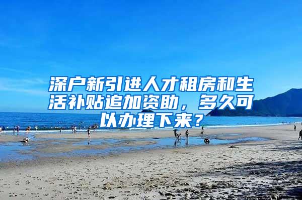 深户新引进人才租房和生活补贴追加资助，多久可以办理下来？