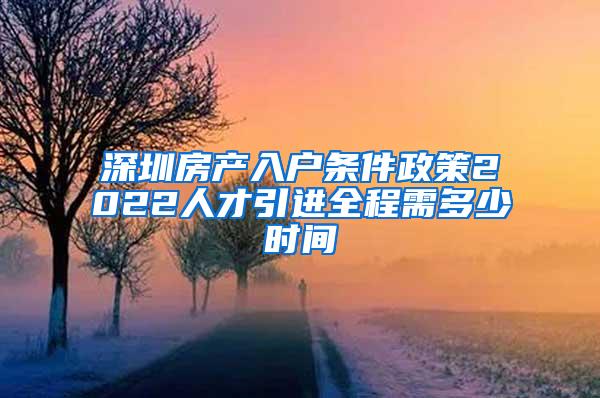 深圳房产入户条件政策2022人才引进全程需多少时间