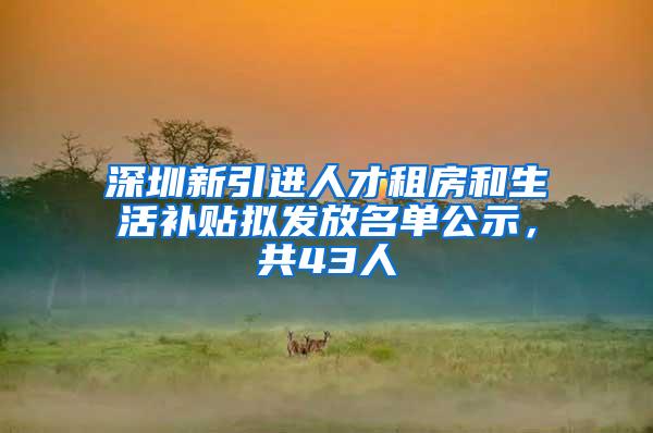 深圳新引进人才租房和生活补贴拟发放名单公示，共43人