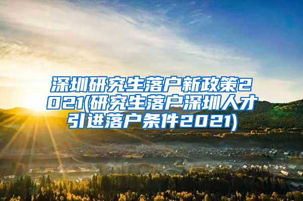 深圳研究生落户新政策2021(研究生落户深圳人才引进落户条件2021)