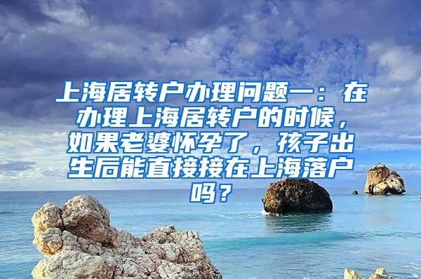 上海居转户办理问题一：在办理上海居转户的时候，如果老婆怀孕了，孩子出生后能直接接在上海落户吗？