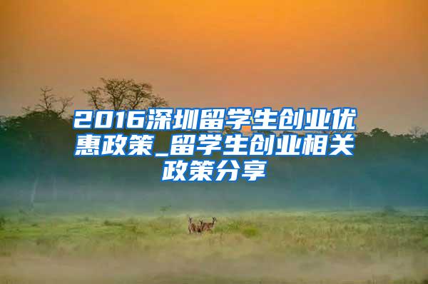 2016深圳留学生创业优惠政策_留学生创业相关政策分享