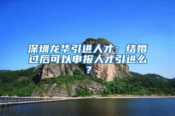 深圳龙华引进人才：结婚过后可以申报人才引进么？