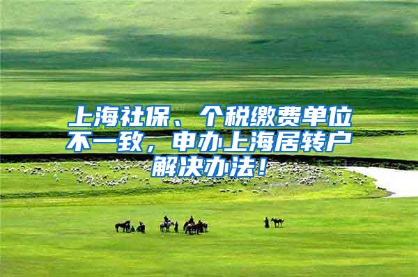 上海社保、个税缴费单位不一致，申办上海居转户解决办法！