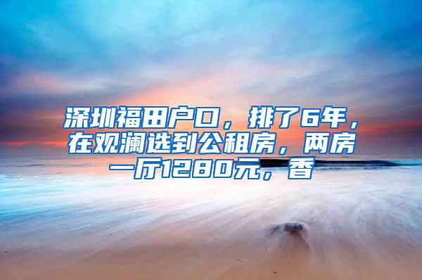 深圳福田户口，排了6年，在观澜选到公租房，两房一厅1280元，香