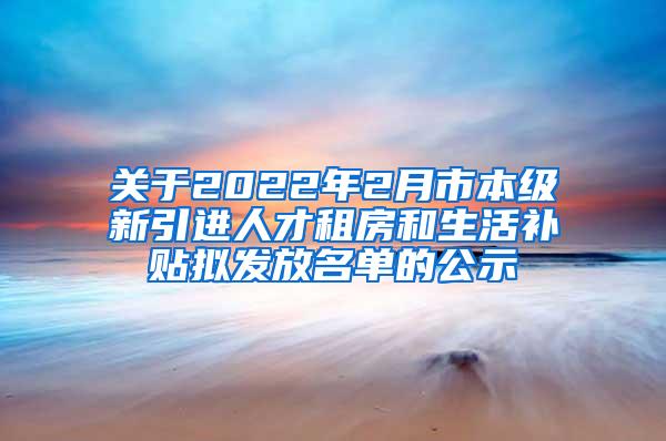 关于2022年2月市本级新引进人才租房和生活补贴拟发放名单的公示