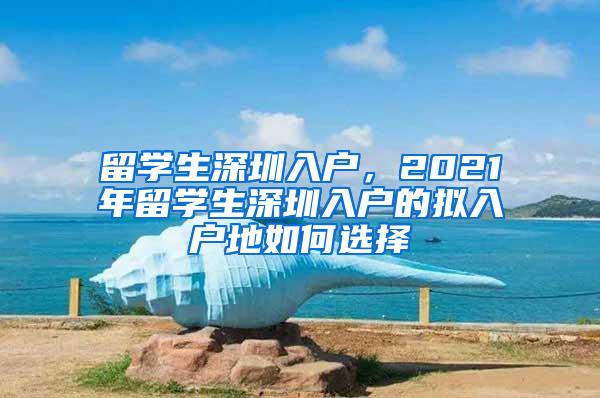 留学生深圳入户，2021年留学生深圳入户的拟入户地如何选择