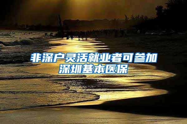 非深户灵活就业者可参加深圳基本医保