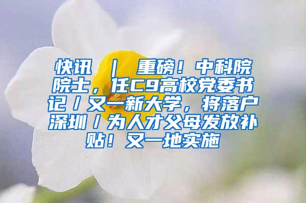 快讯 ｜ 重磅！中科院院士，任C9高校党委书记／又一新大学，将落户深圳／为人才父母发放补贴！又一地实施