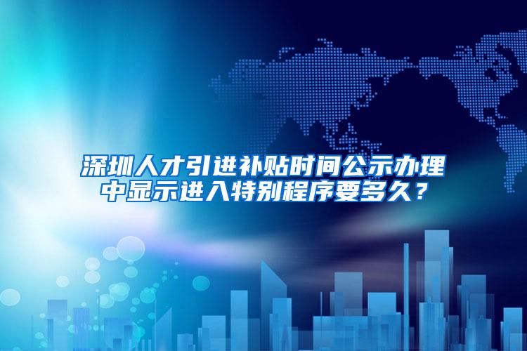 深圳人才引进补贴时间公示办理中显示进入特别程序要多久？