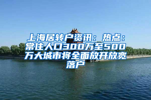 上海居转户资讯：热点：常住人口300万至500万大城市将全面放开放宽落户