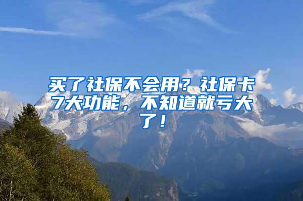 买了社保不会用？社保卡7大功能，不知道就亏大了！