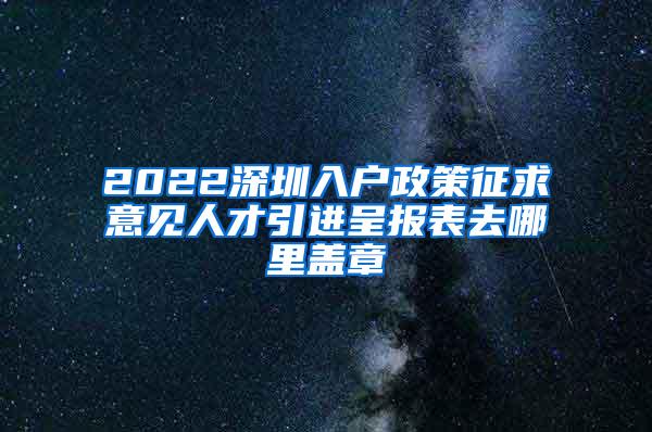 2022深圳入户政策征求意见人才引进呈报表去哪里盖章