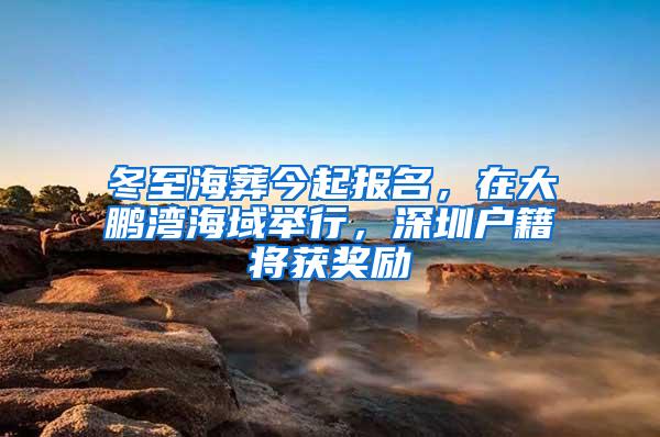 冬至海葬今起报名，在大鹏湾海域举行，深圳户籍将获奖励