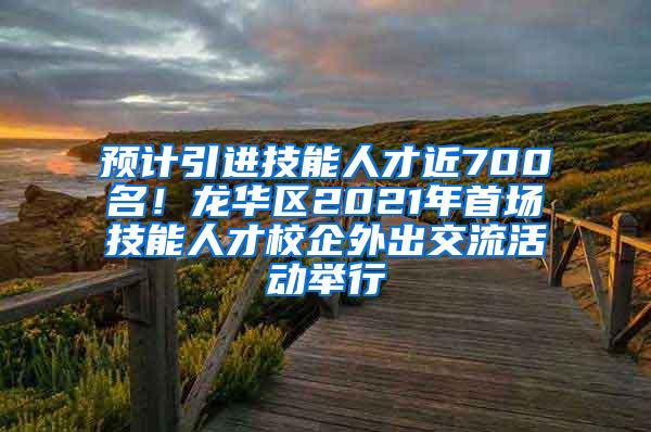 预计引进技能人才近700名！龙华区2021年首场技能人才校企外出交流活动举行