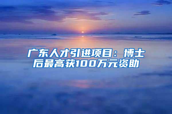 广东人才引进项目：博士后最高获100万元资助