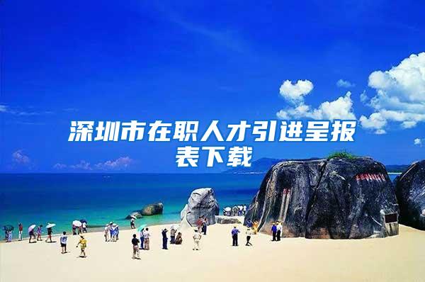 深圳市在职人才引进呈报表下载