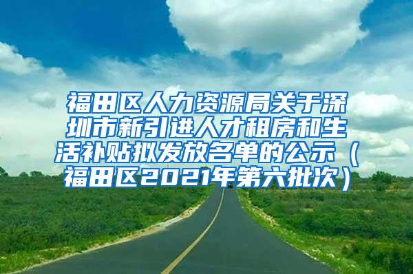 福田区人力资源局关于深圳市新引进人才租房和生活补贴拟发放名单的公示（福田区2021年第六批次）