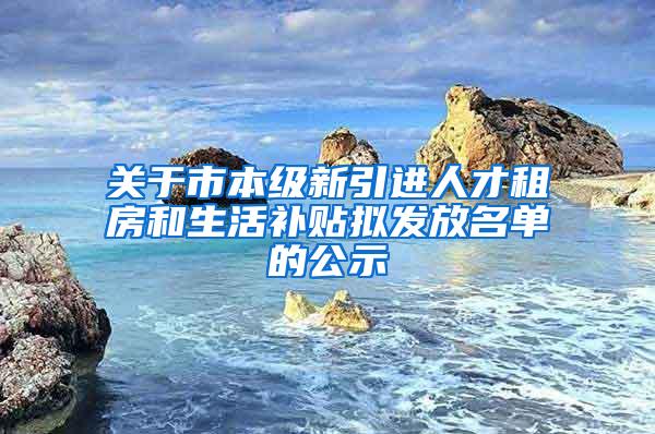 关于市本级新引进人才租房和生活补贴拟发放名单的公示