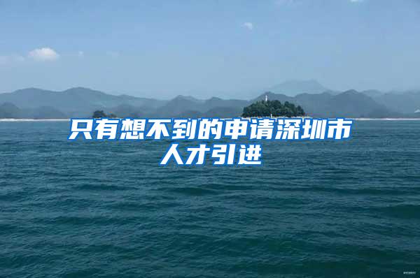 只有想不到的申请深圳市人才引进