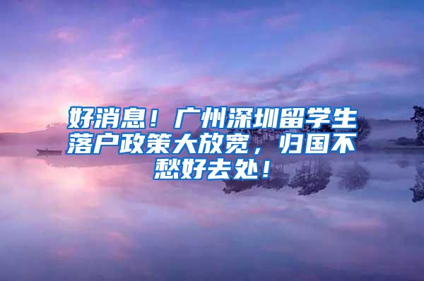 好消息！广州深圳留学生落户政策大放宽，归国不愁好去处！