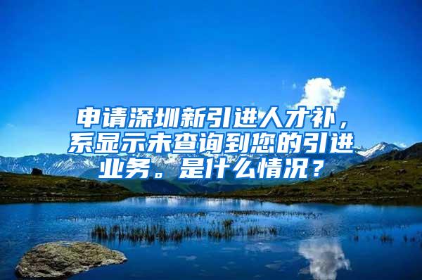 申请深圳新引进人才补，系显示未查询到您的引进业务。是什么情况？