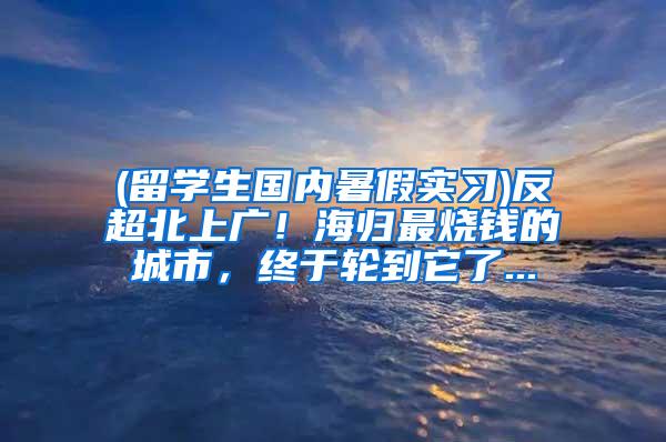 (留学生国内暑假实习)反超北上广！海归最烧钱的城市，终于轮到它了...