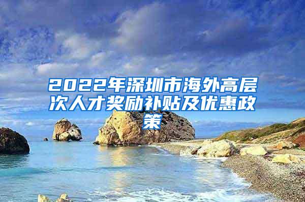 2022年深圳市海外高层次人才奖励补贴及优惠政策