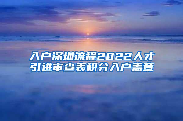 入户深圳流程2022人才引进审查表积分入户盖章