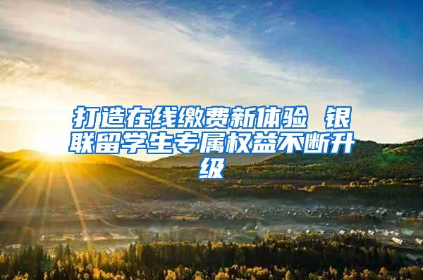 打造在线缴费新体验 银联留学生专属权益不断升级