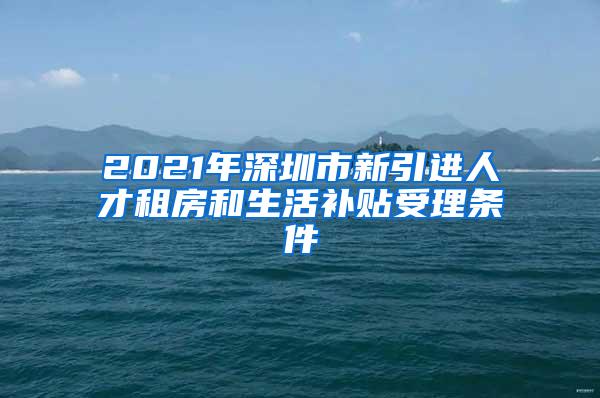 2021年深圳市新引进人才租房和生活补贴受理条件