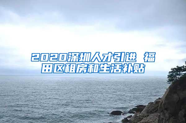 2020深圳人才引进 福田区租房和生活补贴