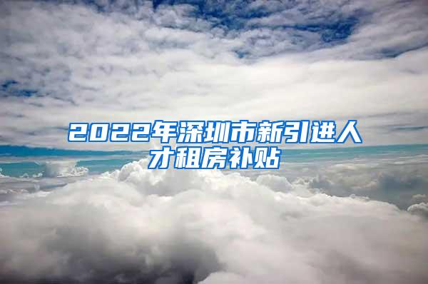 2022年深圳市新引进人才租房补贴