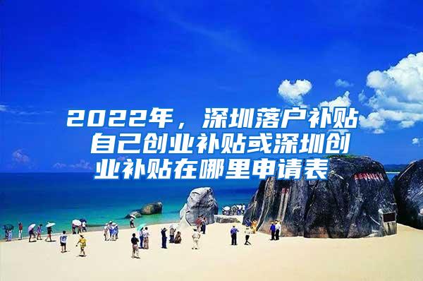 2022年，深圳落户补贴 自己创业补贴或深圳创业补贴在哪里申请表