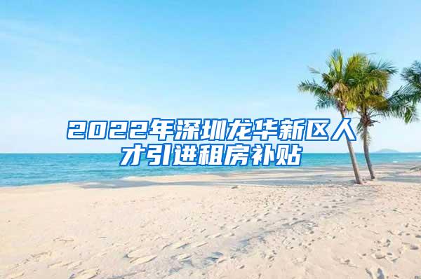 2022年深圳龙华新区人才引进租房补贴